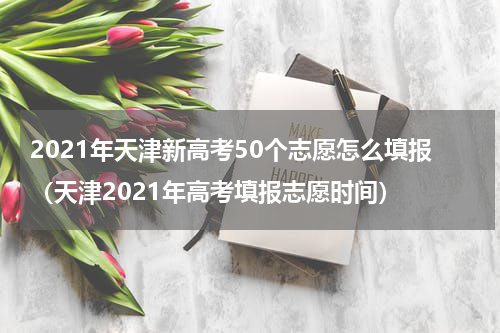 2021年天津新高考50个志愿怎么填报（天津2021年高考填报志愿时间）