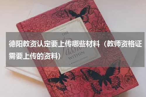 德阳教资认定要上传哪些材料（教师资格证需要上传的资料）