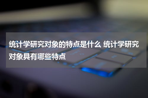 统计学研究对象的特点是什么 统计学研究对象具有哪些特点