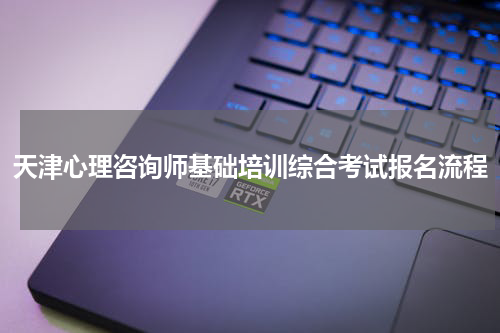 天津心理咨询师基础培训综合考试报名流程