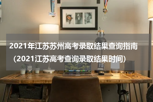 2021年江苏苏州高考录取结果查询指南（2021江苏高考查询录取结果时间）