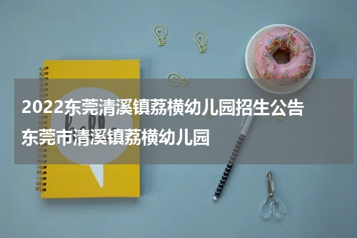 2022东莞清溪镇荔横幼儿园招生公告 东莞市清溪镇荔横幼儿园