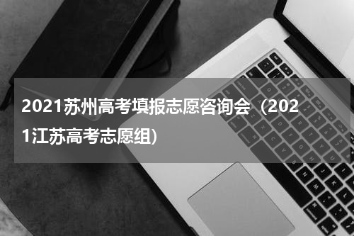 2021苏州高考填报志愿咨询会（2021江苏高考志愿组）