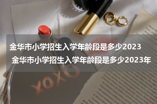 金华市小学招生入学年龄段是多少2023 金华市小学招生入学年龄段是多少2023年
