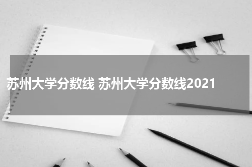 苏州大学分数线 苏州大学分数线2021
