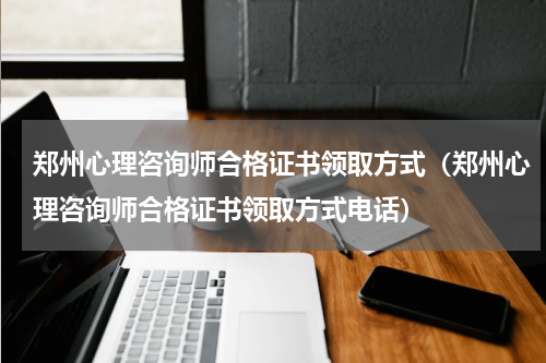 郑州心理咨询师合格证书领取方式（郑州心理咨询师合格证书领取方式电话）