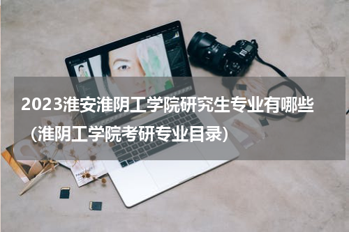 2023淮安淮阴工学院研究生专业有哪些（淮阴工学院考研专业目录）
