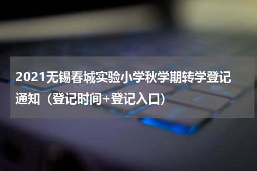 2021无锡春城实验小学秋学期转学登记通知（登记时间+登记入口）