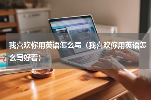 我喜欢你用英语怎么写(我喜欢你用英语怎么写好看)