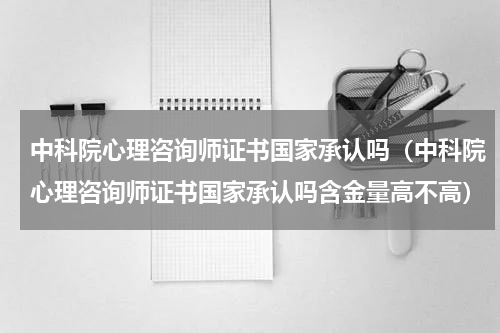 中科院心理咨询师证书国家承认吗（中科院心理咨询师证书国家承认吗含金量高不高）
