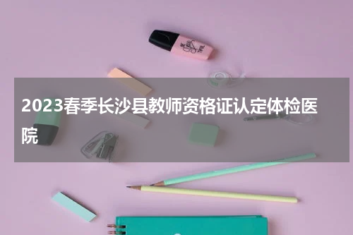 2023春季长沙县教师资格证认定体检医院
