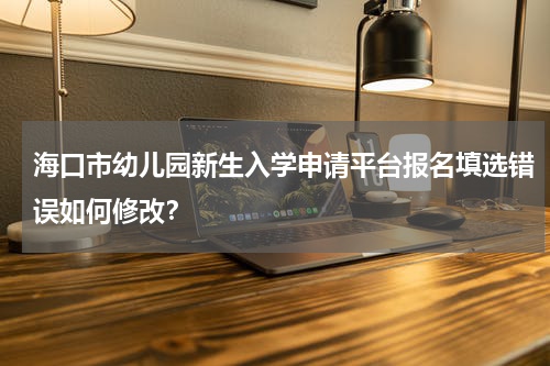 海口市幼儿园新生入学申请平台报名填选错误如何修改？