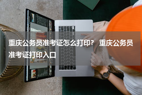 重庆公务员准考证怎么打印? 重庆公务员准考证打印入口