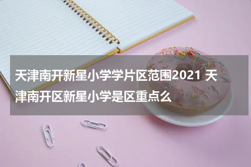 天津南开新星小学学片区范围2021 天津南开区新星小学是区重点么