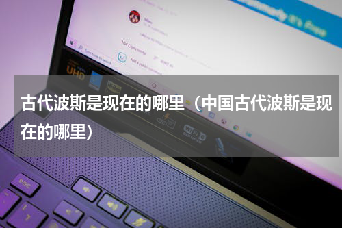 古代波斯是现在的哪里（中国古代波斯是现在的哪里）