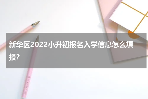 新华区2022小升初报名入学信息怎么填报？