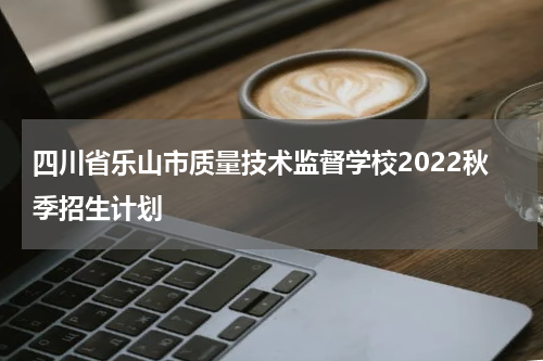 四川省乐山市质量技术监督学校2022秋季招生计划