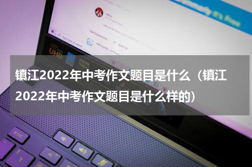镇江2022年中考作文题目是什么（镇江2022年中考作文题目是什么样的）