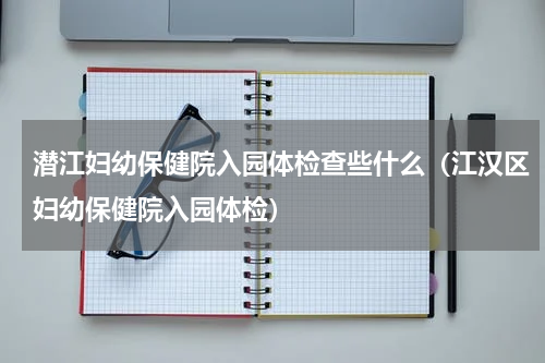 潜江妇幼保健院入园体检查些什么(江汉区妇幼保健院入园体检)