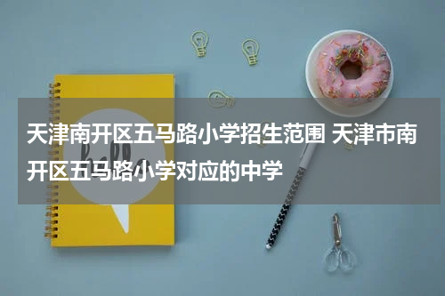 天津南开区五马路小学招生范围 天津市南开区五马路小学对应的中学