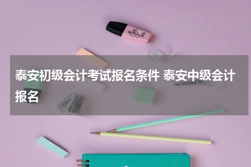 泰安初级会计考试报名条件 泰安中级会计报名