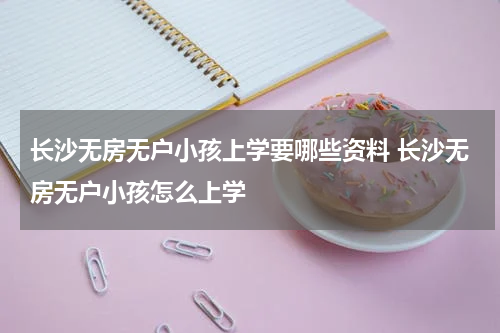 长沙无房无户小孩上学要哪些资料 长沙无房无户小孩怎么上学