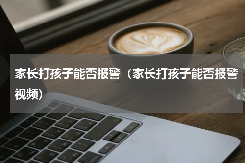 家长打孩子能否报警（家长打孩子能否报警视频）