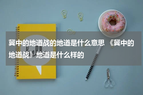 冀中的地道战的地道是什么意思 《冀中的地道战》地道是什么样的