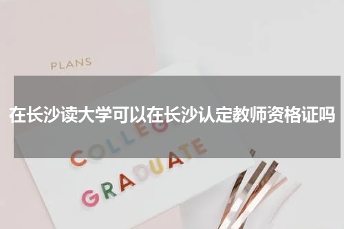 在长沙读大学可以在长沙认定教师资格证吗