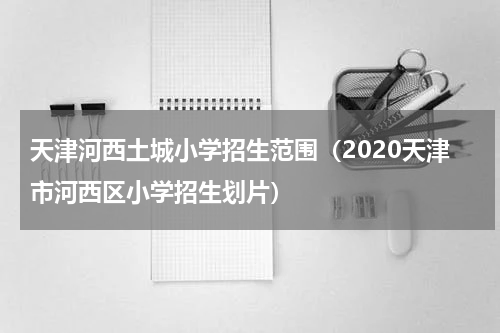 天津河西土城小学招生范围（2020天津市河西区小学招生划片）