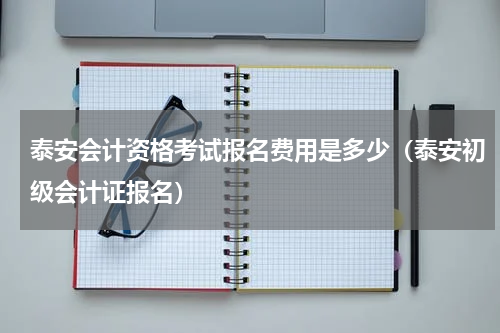 泰安会计资格考试报名费用是多少（泰安初级会计证报名）