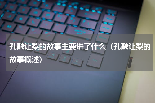 孔融让梨的故事主要讲了什么（孔融让梨的故事概述）