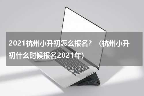 2021杭州小升初怎么报名？（杭州小升初什么时候报名2021年）