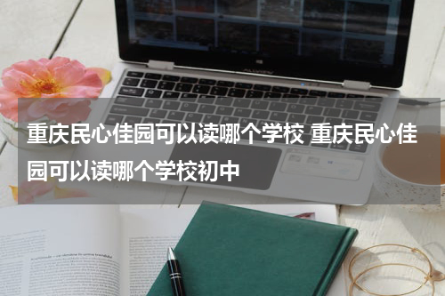 重庆民心佳园可以读哪个学校 重庆民心佳园可以读哪个学校初中