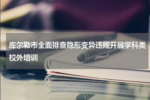 库尔勒市全面排查隐形变异违规开展学科类校外培训
