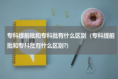 专科提前批和专科批有什么区别（专科提前批和专科批有什么区别?）