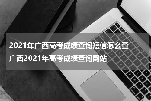 2021年广西高考成绩查询短信怎么查 广西2021年高考成绩查询网站