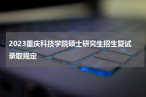 2023重庆科技学院硕士研究生招生复试录取规定