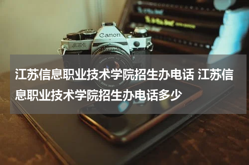 江苏信息职业技术学院招生办电话 江苏信息职业技术学院招生办电话多少
