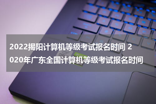 2022揭阳计算机等级考试报名时间 2020年广东全国计算机等级考试报名时间