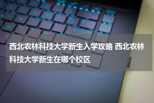 西北农林科技大学新生入学攻略 西北农林科技大学新生在哪个校区