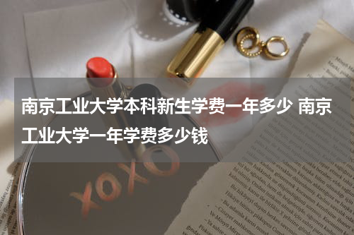 南京工业大学本科新生学费一年多少 南京工业大学一年学费多少钱