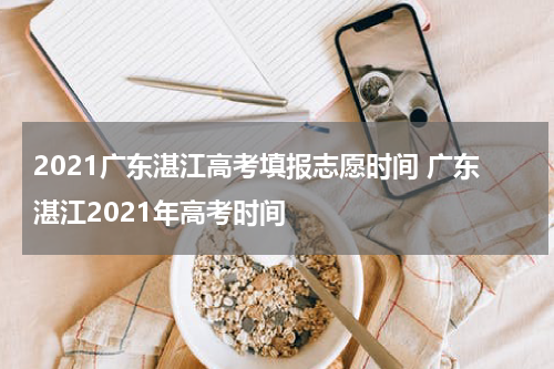 2021广东湛江高考填报志愿时间 广东湛江2021年高考时间