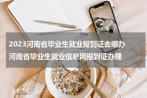 2023河南省毕业生就业报到证去哪办 河南省毕业生就业信息网报到证办理