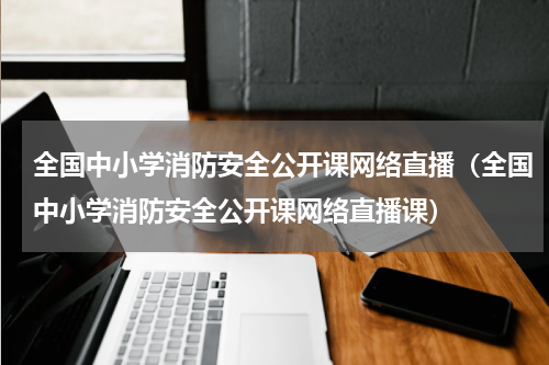 全国中小学消防安全公开课网络直播（全国中小学消防安全公开课网络直播课）