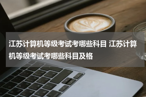 江苏计算机等级考试考哪些科目 江苏计算机等级考试考哪些科目及格
