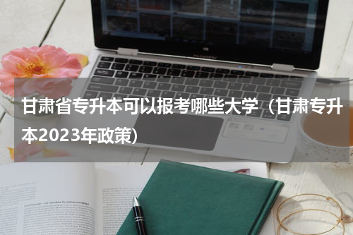 甘肃省专升本可以报考哪些大学（甘肃专升本2023年政策）