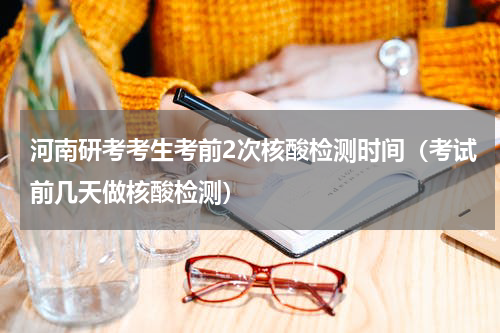 河南研考考生考前2次核酸检测时间（考试前几天做核酸检测）