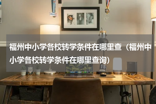 福州中小学各校转学条件在哪里查（福州中小学各校转学条件在哪里查询）