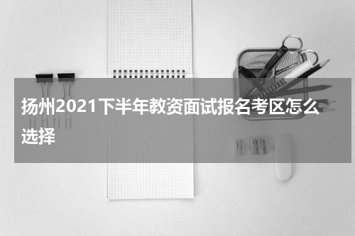 扬州2021下半年教资面试报名考区怎么选择
